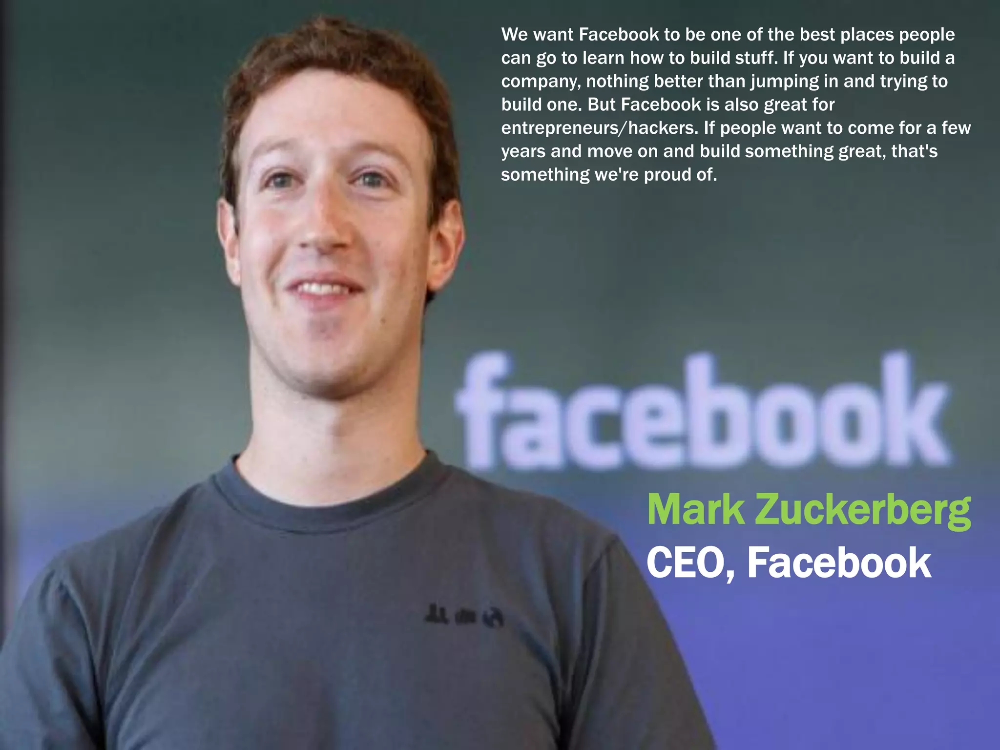 We want Facebook to be one of the best places people
can go to learn how to build stuff. If you want to build a
company, nothing better than jumping in and trying to
build one. But Facebook is also great for
entrepreneurs/hackers. If people want to come for a few
years and move on and build something great, that's
something we're proud of.
Mark Zuckerberg
CEO, Facebook
 