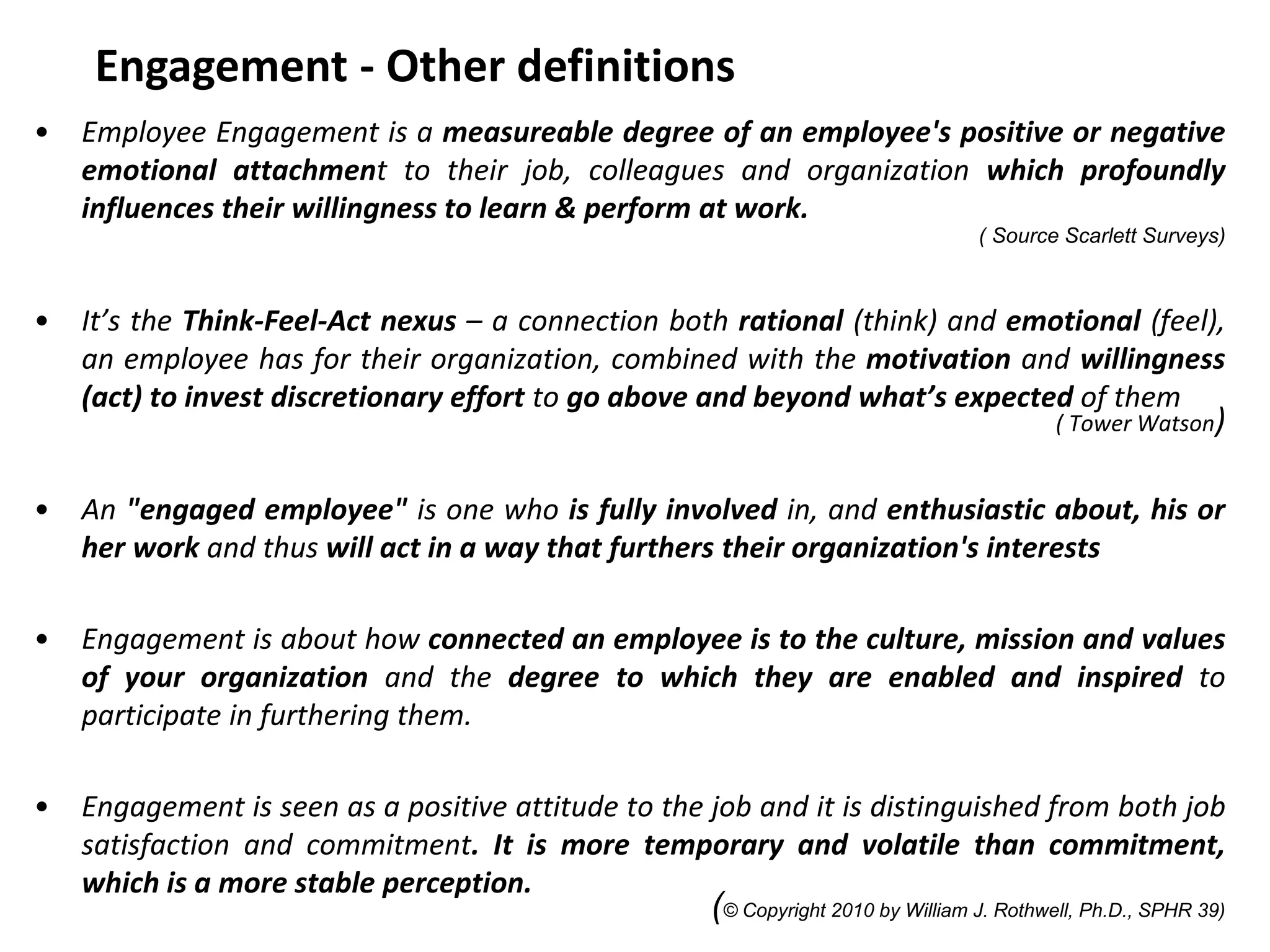 Engagement - Other definitions
• Employee Engagement is a measureable degree of an employee's positive or negative
emotional attachment to their job, colleagues and organization which profoundly
influences their willingness to learn & perform at work.
( Source Scarlett Surveys)
• It’s the Think-Feel-Act nexus – a connection both rational (think) and emotional (feel),
an employee has for their organization, combined with the motivation and willingness
(act) to invest discretionary effort to go above and beyond what’s expected of them
( Tower Watson)
• An "engaged employee" is one who is fully involved in, and enthusiastic about, his or
her work and thus will act in a way that furthers their organization's interests
• Engagement is about how connected an employee is to the culture, mission and values
of your organization and the degree to which they are enabled and inspired to
participate in furthering them.
• Engagement is seen as a positive attitude to the job and it is distinguished from both job
satisfaction and commitment. It is more temporary and volatile than commitment,
which is a more stable perception.
(© Copyright 2010 by William J. Rothwell, Ph.D., SPHR 39)
 