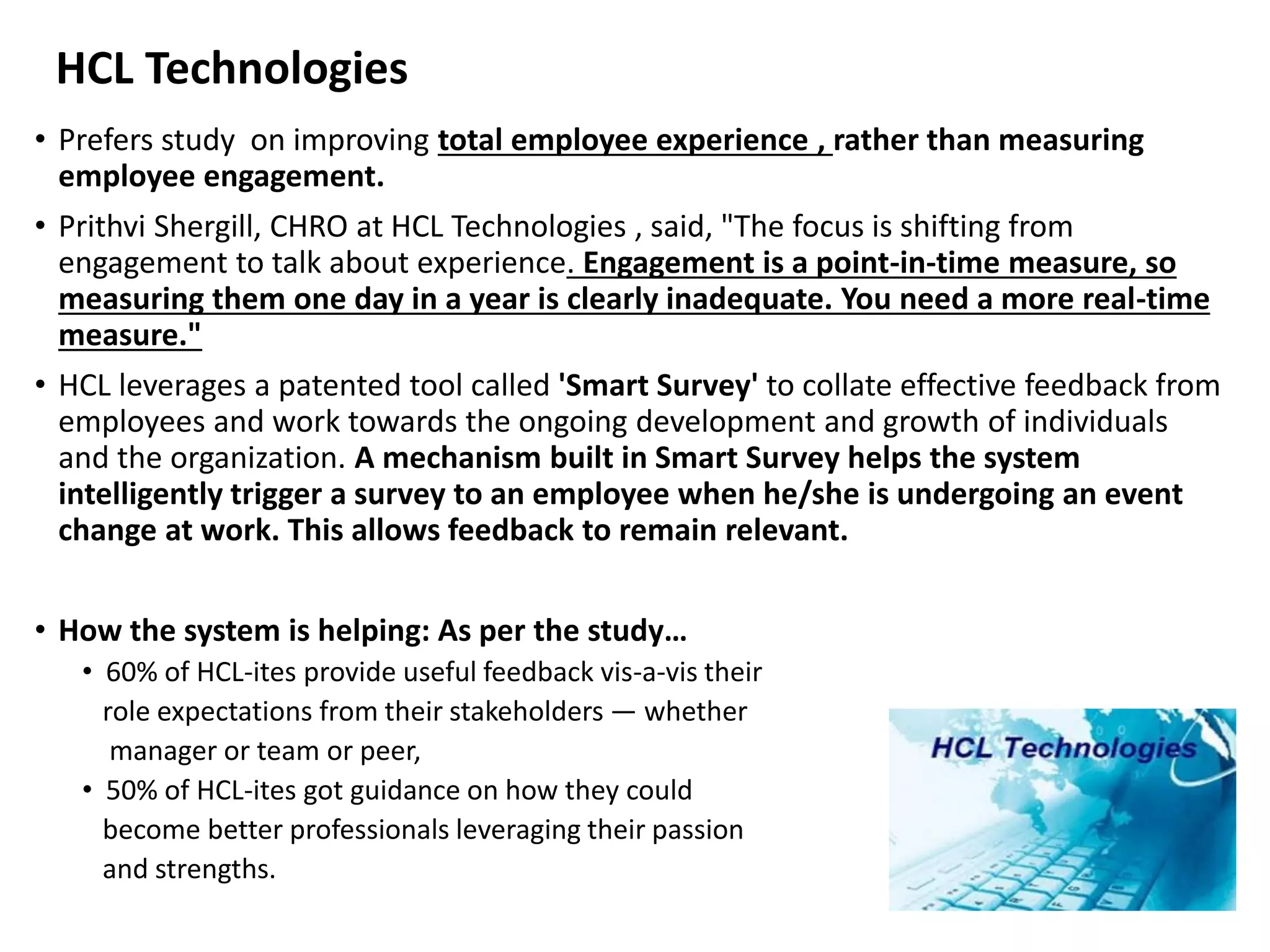 HCL Technologies
• Prefers study on improving total employee experience , rather than measuring
employee engagement.
• Prithvi Shergill, CHRO at HCL Technologies , said, "The focus is shifting from
engagement to talk about experience. Engagement is a point-in-time measure, so
measuring them one day in a year is clearly inadequate. You need a more real-time
measure."
• HCL leverages a patented tool called 'Smart Survey' to collate effective feedback from
employees and work towards the ongoing development and growth of individuals
and the organization. A mechanism built in Smart Survey helps the system
intelligently trigger a survey to an employee when he/she is undergoing an event
change at work. This allows feedback to remain relevant.
• How the system is helping: As per the study…
• 60% of HCL-ites provide useful feedback vis-a-vis their
role expectations from their stakeholders — whether
manager or team or peer,
• 50% of HCL-ites got guidance on how they could
become better professionals leveraging their passion
and strengths.
 
