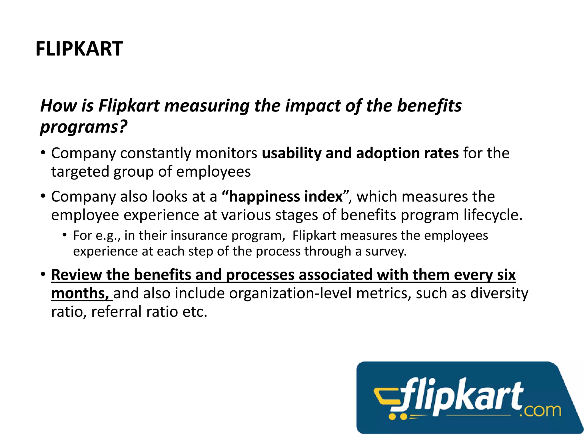 FLIPKART
How is Flipkart measuring the impact of the benefits
programs?
• Company constantly monitors usability and adoption rates for the
targeted group of employees
• Company also looks at a “happiness index”, which measures the
employee experience at various stages of benefits program lifecycle.
• For e.g., in their insurance program, Flipkart measures the employees
experience at each step of the process through a survey.
• Review the benefits and processes associated with them every six
months, and also include organization-level metrics, such as diversity
ratio, referral ratio etc.
 
