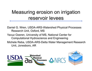 Watershed
Physical
Processes
Measuring erosion on irrigation
reservoir levees
Daniel G. Wren, USDA-ARS-Watershed Physical Processes
Research Unit, Oxford, MS
Yavuz Ozeren, University of MS, National Center for
Computational Hydroscience and Engineering
Michele Reba, USDA-ARS-Delta Water Management Research
Unit, Jonesboro, AR
UM NCCHE
 