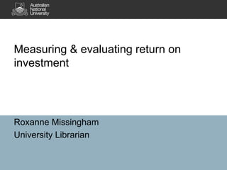 Measuring & evaluating return on
investment




Roxanne Missingham
University Librarian
 