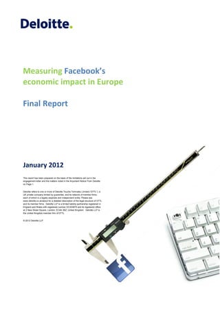 Measuring Facebook’s
economic impact in Europe

Final Report




January 2012
This report has been prepared on the basis of the limitations set out in the
engagement letter and the matters noted in the Important Notice From Deloitte
on Page 1.


Deloitte refers to one or more of Deloitte Touche Tohmatsu Limited (“DTTL”), a
UK private company limited by guarantee, and its network of member firms,
each of which is a legally separate and independent entity. Please see
www.deloitte.co.uk/about for a detailed description of the legal structure of DTTL
and its member firms. Deloitte LLP is a limited liability partnership registered in
England and Wales with registered number OC303675 and its registered office
at 2 New Street Square, London, EC4A 3BZ, United Kingdom. Deloitte LLP is
the United Kingdom member firm of DTTL.


© 2012 Deloitte LLP




   0
 