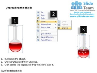 Ungrouping the object

                                                    2
            1
                                                         3




1. Right click the object.
2. Choose Group and then Ungroup.
3. Click beside the object and drag the arrow over it.

www.slideteam.net
 