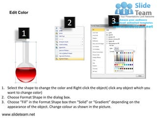 Edit Color

                                         2                           3
            1




1. Select the shape to change the color and Right click the object( click any object which you
   want to change color)
2. Choose Format Shape in the dialog box.
3. Choose “Fill” in the Format Shape box then “Solid” or “Gradient” depending on the
   appearance of the object. Change colour as shown in the picture.
www.slideteam.net
 