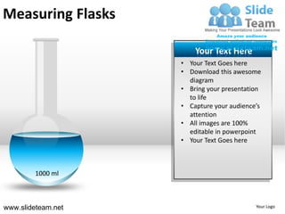 Measuring Flasks

                        Your Text Here
                    • Your Text Goes here
                    • Download this awesome
                      diagram
                    • Bring your presentation
                      to life
                    • Capture your audience’s
                      attention
                    • All images are 100%
                      editable in powerpoint
                    • Your Text Goes here



         1000 ml



www.slideteam.net                          Your Logo
 
