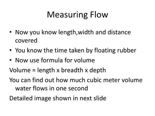 Measuring Flow
• Now you know length,width and distance
covered
• You know the time taken by floating rubber
• Now use formula for volume
Volume = length x breadth x depth
You can find out how much cubic meter volume
water flows in one second
Detailed image shown in next slide
 
