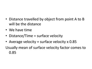 • Distance travelled by object from point A to B
will be the distance
• We have time
• Distance/Time = surface velocity
• Average velocity = surface velocity x 0.85
Usually mean of surface velocity factor comes to
0.85
 