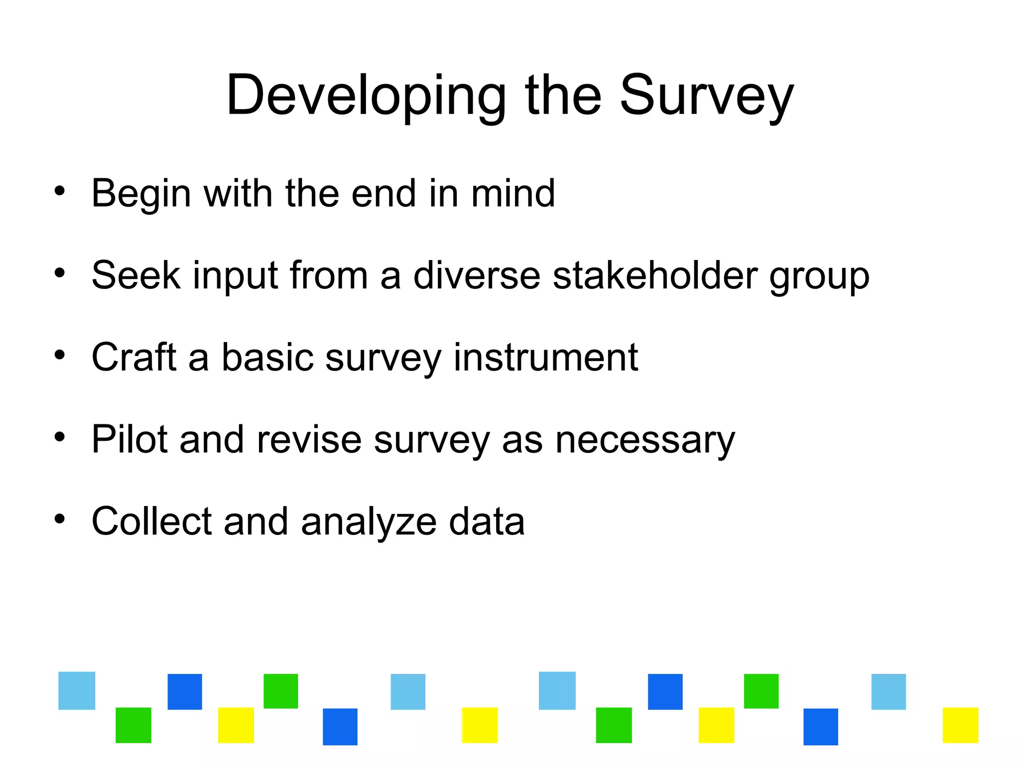 Developing the Survey
• Begin with the end in mind

• Seek input from a diverse stakeholder group

• Craft a basic survey instrument

• Pilot and revise survey as necessary

• Collect and analyze data
 