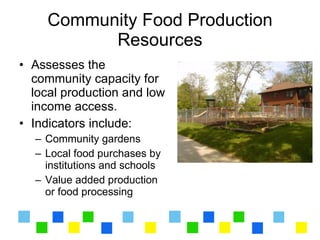 Community Food Production
           Resources
• Assesses the
  community capacity for
  local production and low
  income access.
• Indicators include:
  – Community gardens
  – Local food purchases by
    institutions and schools
  – Value added production
    or food processing
 