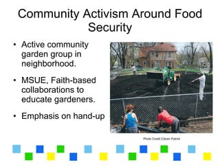 Community Activism Around Food
            Security
• Active community
  garden group in
  neighborhood.
• MSUE, Faith-based
  collaborations to
  educate gardeners.
• Emphasis on hand-up

                        Photo Credit Citizen Patriot
 