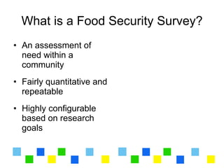 What is a Food Security Survey?
• An assessment of
  need within a
  community
• Fairly quantitative and
  repeatable
• Highly configurable
  based on research
  goals
 