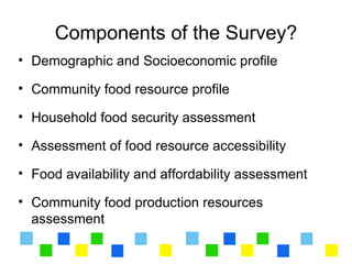 Components of the Survey?
• Demographic and Socioeconomic profile

• Community food resource profile

• Household food security assessment

• Assessment of food resource accessibility

• Food availability and affordability assessment

• Community food production resources
  assessment
 
