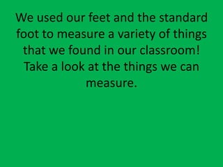 We used our feet and the standard foot to measure a variety of things that we found in our classroom!  Take a look at the things we can measure. 