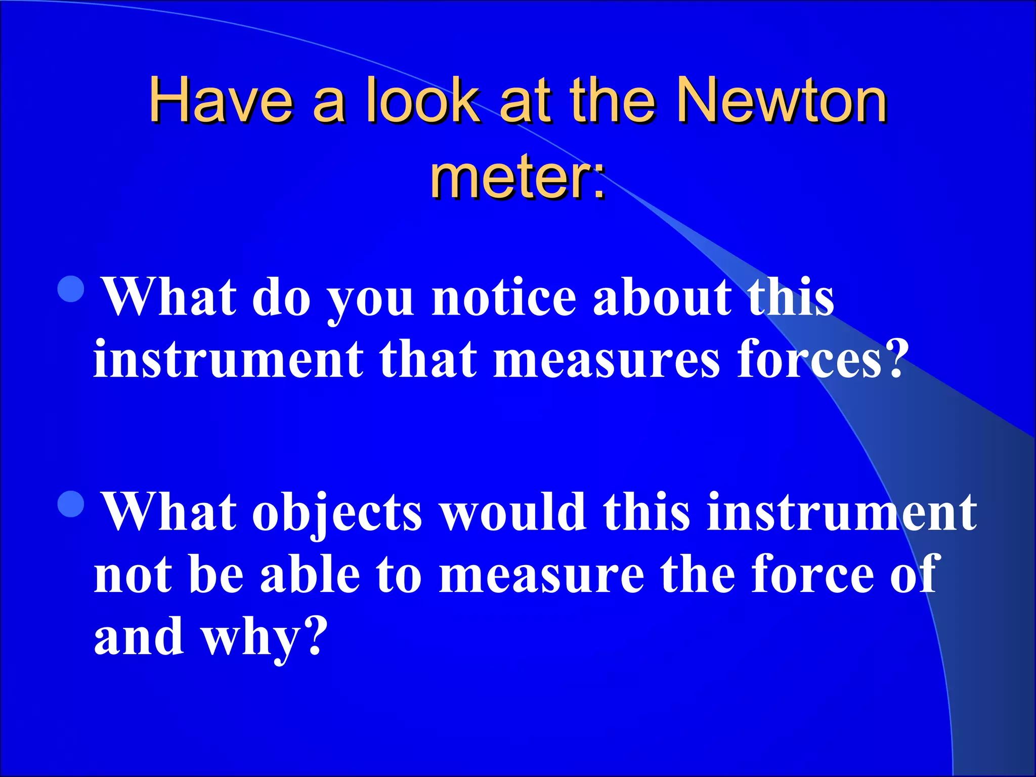 Have a look at the NewtonHave a look at the Newton
meter:meter:
What do you notice about this
instrument that measures forces?
What objects would this instrument
not be able to measure the force of
and why?
 