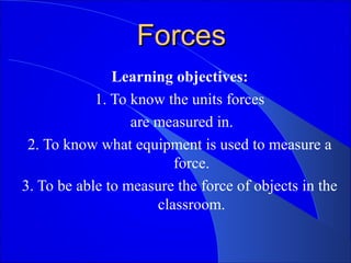 ForcesForces
Learning objectives:
1. To know the units forces
are measured in.
2. To know what equipment is used to measure a
force.
3. To be able to measure the force of objects in the
classroom.
 