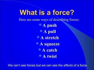 What is a force?What is a force?
Here are some ways of describing forces:
A push
A pull
A stretch
A squeeze
A catch
A twist
We can’t see forces but we can see the effects of a force.
 