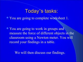 TodayToday’’s tasks:s tasks:
You are going to complete worksheet 1.
You are going to work in groups and
measure the force of different objects in the
classroom using a Newton meter. You will
record your findings in a table.
We will then discuss our findings.
 