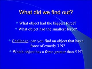 What did we find out?What did we find out?
What object had the biggest force?
What object had the smallest force?
Challenge: can you find an object that has a
force of exactly 3 N?
Which object has a force greater than 5 N?
 