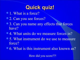Quick quiz!Quick quiz!
1. What is a force?
2. Can you see forces?
3. Can you name any effects that forces
have?
4. What units do we measure forces in?
5. What instrument do we use to measure
force?
6. What is this instrument also known as?
How did you score??!
 