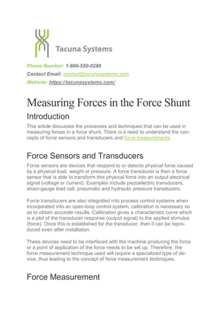 Phone Number: 1-800-550-0280
Contact Email: contact@tacunasystems.com
Website: https://tacunasystems.com/
Measuring Forces in the Force Shunt
Introduction
This article discusses the processes and techniques that can be used in
measuring forces in a force shunt. There is a need to understand the con-
cepts of force sensors and transducers and force measurements.
Force Sensors and Transducers
Force sensors are devices that respond to or detects physical force caused
by a physical load, weight or pressure. A force transducer is then a force
sensor that is able to transform this physical force into an output electrical
signal (voltage or current). Examples include piezoelectric transducers,
strain-gauge load cell, pneumatic and hydraulic pressure transducers.
Force transducers are also integrated into process control systems when
incorporated into an open-loop control system, calibration is necessary so
as to obtain accurate results. Calibration gives a characteristic curve which
is a plot of the transducer response (output signal) to the applied stimulus
(force). Once this is established for the transducer, then it can be repro-
duced even after installation.
These devices need to be interfaced with the machine producing the force
or a point of application of the force needs to be set up. Therefore, the
force measurement technique used will require a specialized type of de-
vice, thus leading to the concept of force measurement techniques.
Force Measurement
 