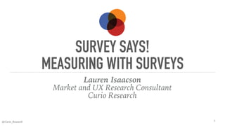 @Curio_Research
SURVEY SAYS!
MEASURING WITH SURVEYS
Lauren Isaacson
Market and UX Research Consultant
Curio Research
1
 