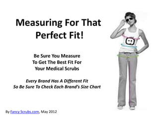 Measuring For That
        Perfect Fit!
                Be Sure You Measure
               To Get The Best Fit For
                Your Medical Scrubs

          Every Brand Has A Different Fit
    So Be Sure To Check Each Brand’s Size Chart




By Fancy Scrubs.com, May 2012
 