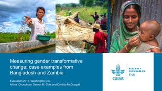 Measuring gender transformative
change: case examples from
Bangladesh and Zambia
Evaluation 2017, Washington D.C.
Afrina Choudhury, Steven M. Cole and Cynthia McDougall
 