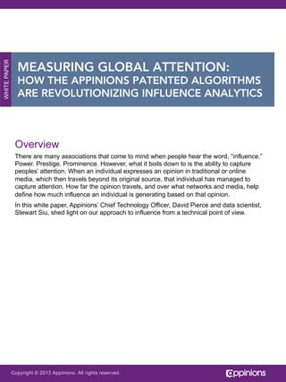 WHITE PAPER

MEASURING GLOBAL ATTENTION:
HOW THE APPINIONS PATENTED ALGORITHMS
ARE REVOLUTIONIZING INFLUENCE ANALYTICS

Overview
There are many associations that come to mind when people hear the word, “influence.”
Power. Prestige. Prominence. However, what it boils down to is the ability to capture
peoples’ attention. When an individual expresses an opinion in traditional or online
media, which then travels beyond its original source, that individual has managed to
capture attention. How far the opinion travels, and over what networks and media, help
define how much influence an individual is generating based on that opinion.
In this white paper, Appinions’ data scientist, Stewart Siu and Chief Technology Officer,
David Pierce shed light on our approach to influence from a technical point of view.

Copyright © 2013 Appinions. All rights reserved.

 