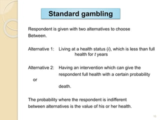 Respondent is given with two alternatives to choose
Between.
Alternative 1: Living at a health status (i), which is less than full
health for t years
Alternative 2: Having an intervention which can give the
respondent full health with a certain probability
or
death.
The probability where the respondent is indifferent
between alternatives is the value of his or her health.
Standard gambling
10
 