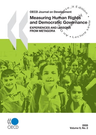 �����������������������
2008,Volume9,No.2MeasuringHumanRightsandDemocraticGovernanceOECDJournalonDevelopment
OECD Journal on Development
2008, Volume 9, No. 2
Measuring Human Rights
and Democratic Governance
EXPERIENCES AND LESSONS FROM METAGORA
On the occasion of the 60th anniversary of the Universal Declaration of Human Rights, this special
issue of the OECD Journal on Development focuses on robust methods and tools for assessing
human rights, democracy and governance. How can these key dimensions of development be
measured? By whom? For which purposes? Metagora formulates a response to these questions.
Metagora is the ﬁrst international project on measuring human rights and democratic governance
to undertake several pilot experiences in different regions of the world in an interactive fashion.
This publication presents key results, policy relevance and methodological implications of these
experiences. It illustrates the feasibility and usefulness of measuring human rights and democratic
governance with combined quantitative and qualitative approaches. It provides decision makers,
policy actors, analysts and civil society with ﬁrst-hand materials and selected examples on how
statistics and indicators can be created and used in this ﬁeld.
This publication also presents a wealth of global lessons from the Metagora experiences. These
include the need for involving a wide range of institutions and actors – such as human rights
institutions, research centres, national statistical ofﬁces and civil society organisations – in the
measurement and assessment processes. Metagora’s ﬁndings and lessons constitute a substantive
and innovative contribution which usefully complements ongoing work by leading international
organisations on governance and human rights indicators.
ISBN 978-92-64-04943-7
43 2008 02 1 P -:HSTCQE=UY^YX: 2008
Volume 9, No. 2
OECD Journal on Development
Measuring Human Rights
and Democratic Governance
EXPERIENCES AND LESSONS
FROM METAGORA
SourceOECD is the OECD’s online library of books, periodicals and statistical databases.
For more information about this award-winning service and free trials, ask your librarian, or write to us at
SourceOECD@oecd.org.
An
O
ECDBro
w
se_it E ditio
n
L e c tu
r
e
seule
yln
O
dae
R
 