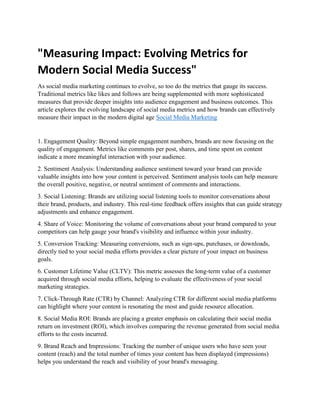 "Measuring Impact: Evolving Metrics for
Modern Social Media Success"
As social media marketing continues to evolve, so too do the metrics that gauge its success.
Traditional metrics like likes and follows are being supplemented with more sophisticated
measures that provide deeper insights into audience engagement and business outcomes. This
article explores the evolving landscape of social media metrics and how brands can effectively
measure their impact in the modern digital age Social Media Marketing
1. Engagement Quality: Beyond simple engagement numbers, brands are now focusing on the
quality of engagement. Metrics like comments per post, shares, and time spent on content
indicate a more meaningful interaction with your audience.
2. Sentiment Analysis: Understanding audience sentiment toward your brand can provide
valuable insights into how your content is perceived. Sentiment analysis tools can help measure
the overall positive, negative, or neutral sentiment of comments and interactions.
3. Social Listening: Brands are utilizing social listening tools to monitor conversations about
their brand, products, and industry. This real-time feedback offers insights that can guide strategy
adjustments and enhance engagement.
4. Share of Voice: Monitoring the volume of conversations about your brand compared to your
competitors can help gauge your brand's visibility and influence within your industry.
5. Conversion Tracking: Measuring conversions, such as sign-ups, purchases, or downloads,
directly tied to your social media efforts provides a clear picture of your impact on business
goals.
6. Customer Lifetime Value (CLTV): This metric assesses the long-term value of a customer
acquired through social media efforts, helping to evaluate the effectiveness of your social
marketing strategies.
7. Click-Through Rate (CTR) by Channel: Analyzing CTR for different social media platforms
can highlight where your content is resonating the most and guide resource allocation.
8. Social Media ROI: Brands are placing a greater emphasis on calculating their social media
return on investment (ROI), which involves comparing the revenue generated from social media
efforts to the costs incurred.
9. Brand Reach and Impressions: Tracking the number of unique users who have seen your
content (reach) and the total number of times your content has been displayed (impressions)
helps you understand the reach and visibility of your brand's messaging.
 