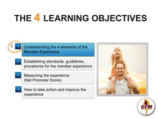 THE 4 LEARNING OBJECTIVES

   1   Understanding the 4 elements of the
        Member Experience

    2   Establishing standards, guidelines,
        procedures for the member experience

    3   Measuring the experience
        (Net Promoter Score)

    4   How to take action and improve the
        experience
 