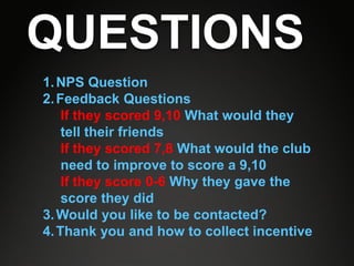 QUESTIONS
1. NPS Question
2. Feedback Questions
    If they scored 9,10 What would they
    tell their friends
    If they scored 7,8 What would the club
    need to improve to score a 9,10
    If they score 0-6 Why they gave the
    score they did
3. Would you like to be contacted?
4. Thank you and how to collect incentive
 