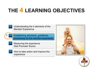 THE 4 LEARNING OBJECTIVES

    1   Understanding the 4 elements of the
        Member Experience

   2   Establishing standards, guidelines,
        procedures for the member experience

    3   Measuring the experience
        (Net Promoter Score)

    4   How to take action and improve the
        experience
 