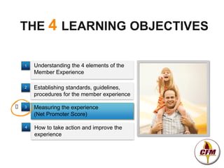 THE 4 LEARNING OBJECTIVES

    1   Understanding the 4 elements of the
        Member Experience

    2   Establishing standards, guidelines,
        procedures for the member experience

   3   Measuring the experience
        (Net Promoter Score)

    4   How to take action and improve the
        experience
 