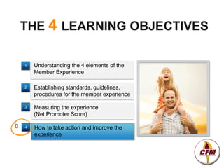THE 4 LEARNING OBJECTIVES

    1   Understanding the 4 elements of the
        Member Experience

    2   Establishing standards, guidelines,
        procedures for the member experience

    3   Measuring the experience
        (Net Promoter Score)

   4   How to take action and improve the
        experience
 