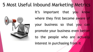 5 Most Useful Inbound Marketing Metrics
It’s important that you know
where they first become aware of
your business so that you can
promote your business even better
to the people who are actually
interest in purchasing from it
 