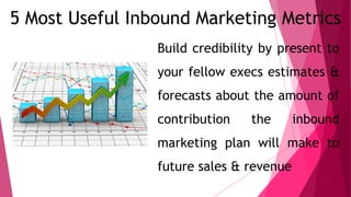 5 Most Useful Inbound Marketing Metrics
Build credibility by present to
your fellow execs estimates &
forecasts about the amount of
contribution the inbound
marketing plan will make to
future sales & revenue
 