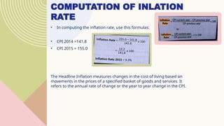 COMPUTATION OF INLATION
RATE
• In computing the inflation rate, use this formulas:
• CPI 2014 =141.8
• CPI 2015 = 155.0
The Headline Inflation measures changes in the cost of living based on
movements in the prices of a specified basket of goods and services. It
refers to the annual rate of change or the year to year change in the CPI.
 