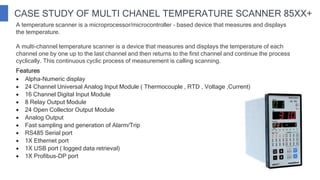 CASE STUDY OF MULTI CHANEL TEMPERATURE SCANNER 85XX+
 Alpha-Numeric display
 24 Channel Universal Analog Input Module ( Thermocouple , RTD , Voltage ,Current)
 16 Channel Digital Input Module
 8 Relay Output Module
 24 Open Collector Output Module
 Analog Output
 Fast sampling and generation of Alarm/Trip
 RS485 Serial port
 1X Ethernet port
 1X USB port ( logged data retrieval)
 1X Profibus-DP port
A temperature scanner is a microprocessor/microcontroller - based device that measures and displays
the temperature.
A multi-channel temperature scanner is a device that measures and displays the temperature of each
channel one by one up to the last channel and then returns to the first channel and continue the process
cyclically. This continuous cyclic process of measurement is calling scanning.
Features
 