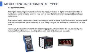 MEASURING INSTRUMENTS TYPES
2) Digital Instrument :
The digital measuring instruments indicate the measured value in digital format which will be in
number and some times its unit. It is very easy to read digital Instrument compared to analogue
instruments.
Anyone can easily measure and note the measured value by these digital instruments because it will
indicate the measured value in numerical form. They can give the readings in one or more decimal
place.
Nowadays, the digital instruments are becoming popular, which indicate the values directly into
numerical form which makes reading values very easy and also more accurate.
 