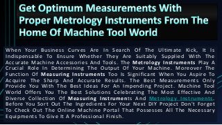 When Your Business Curves Are In Search Of The Ultimate Kick, It Is
Indispensable To Ensure Whether They Are Suitably Supplied With The
Accurate Machine Accessories And Tools. The Metrology Instruments Play A
Crucial Role In Determining The Output Of Your Machine. Moreover The
Function Of Measuring Instruments Too Is Significant When You Aspire To
Acquire The Sharp And Accurate Results. The Best Measurements Only
Provide You With The Best Ideas For An Impending Project. Machine Tool
World Offers You The Best Solutions Celebrating The Most Effective And
Diverse Collection Of Measuring Instruments And Metrology Instruments.
Before You Sort Out The Ingredients For Your Next DIY Project Don't Forget
To Check Out The Online Machine Portal That Possesses All The Necessary
Equipments To Give It A Professional Finish.
 