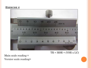 EXERCISE 4
Main scale reading =
Vernier scale reading=
TR = MSR + (VSR x LC)
 