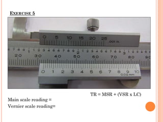 EXERCISE 5
Main scale reading =
Vernier scale reading=
TR = MSR + (VSR x LC)
 