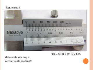 EXERCISE 7
Main scale reading =
Vernier scale reading=
TR = MSR + (VSR x LC)
 