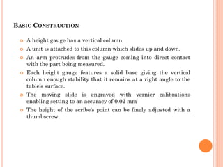 BASIC CONSTRUCTION
 A height gauge has a vertical column.
 A unit is attached to this column which slides up and down.
 An arm protrudes from the gauge coming into direct contact
with the part being measured.
 Each height gauge features a solid base giving the vertical
column enough stability that it remains at a right angle to the
table’s surface.
 The moving slide is engraved with vernier calibrations
enabling setting to an accuracy of 0.02 mm
 The height of the scribe’s point can be finely adjusted with a
thumbscrew.
 