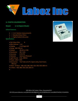 Off: D8/6, DLF Ankur Vihar, Ghaziabad,U.P-
201102,www.labozinc.com,labozincsales@gmail.com,info@labozinc.com,8860356096,913644036
9
1
LI- PHOTO COLORIMETERS
Model LI-12 Digital Model
Salient Features
• • 1 ml. Solution measurements
• • Standard Glass Filters
• • Highly Stable & Accurate
Specification:
• Std. Glass Filter 8
• Mini Volume 1 ml.
• Display 2 1/2 Digit LED
• Range 400-700 nm
• Output OD (0 to 1.99)
• Resolution OD : 0.01
• Accuracy 0.5% FSI
• Detector Selenium Photocell
• Light Source 6.8v, 300mA
• Power 230v + 10%
• Accessories Test Tube set of 5, Spare Lamp, Dust Cover,
Manual
• Filters 8 Filters - 400, 420, 480, 500, 520, 540, 620, 680 nm
• 5 Filters - 420, 480, 540, 620, 680 nm
•
 