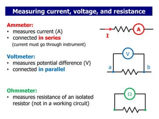 Measuring current, voltage, and resistance
A
Ammeter:
• measures current (A)
• connected in series
(current must go through instrument)
I
V
a b
Voltmeter:
• measures potential difference (V)
• connected in parallel
Ohmmeter:
• measures resistance of an isolated
resistor (not in a working circuit)

 