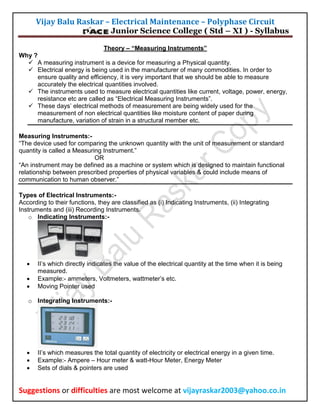 Vijay Balu Raskar – Electrical Maintenance – Polyphase Circuit

Junior Science College ( Std – XI ) - Syllabus

Theory – “Measuring Instruments”
Why ?
 A measuring instrument is a device for measuring a Physical quantity.
 Electrical energy is being used in the manufacturer of many commodities. In order to
ensure quality and efficiency, it is very important that we should be able to measure
accurately the electrical quantities involved.
 The instruments used to measure electrical quantities like current, voltage, power, energy,
resistance etc are called as “Electrical Measuring Instruments”.
 These days’ electrical methods of measurement are being widely used for the
measurement of non electrical quantities like moisture content of paper during
manufacture, variation of strain in a structural member etc.
Measuring Instruments:“The device used for comparing the unknown quantity with the unit of measurement or standard
quantity is called a Measuring Instrument.”
OR
“An instrument may be defined as a machine or system which is designed to maintain functional
relationship between prescribed properties of physical variables & could include means of
communication to human observer.”
Types of Electrical Instruments:According to their functions, they are classified as (i) Indicating Instruments, (ii) Integrating
Instruments and (iii) Recording Instruments.
o Indicating Instruments:-





II’s which directly indicates the value of the electrical quantity at the time when it is being
measured.
Example:- ammeters, Voltmeters, wattmeter’s etc.
Moving Pointer used

o Integrating Instruments:-





II’s which measures the total quantity of electricity or electrical energy in a given time.
Example:- Ampere – Hour meter & watt-Hour Meter, Energy Meter
Sets of dials & pointers are used

Suggestions or difficulties are most welcome at vijayraskar2003@yahoo.co.in

 